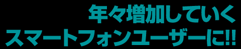 年々増加していくスマートフォンユーザーに!!